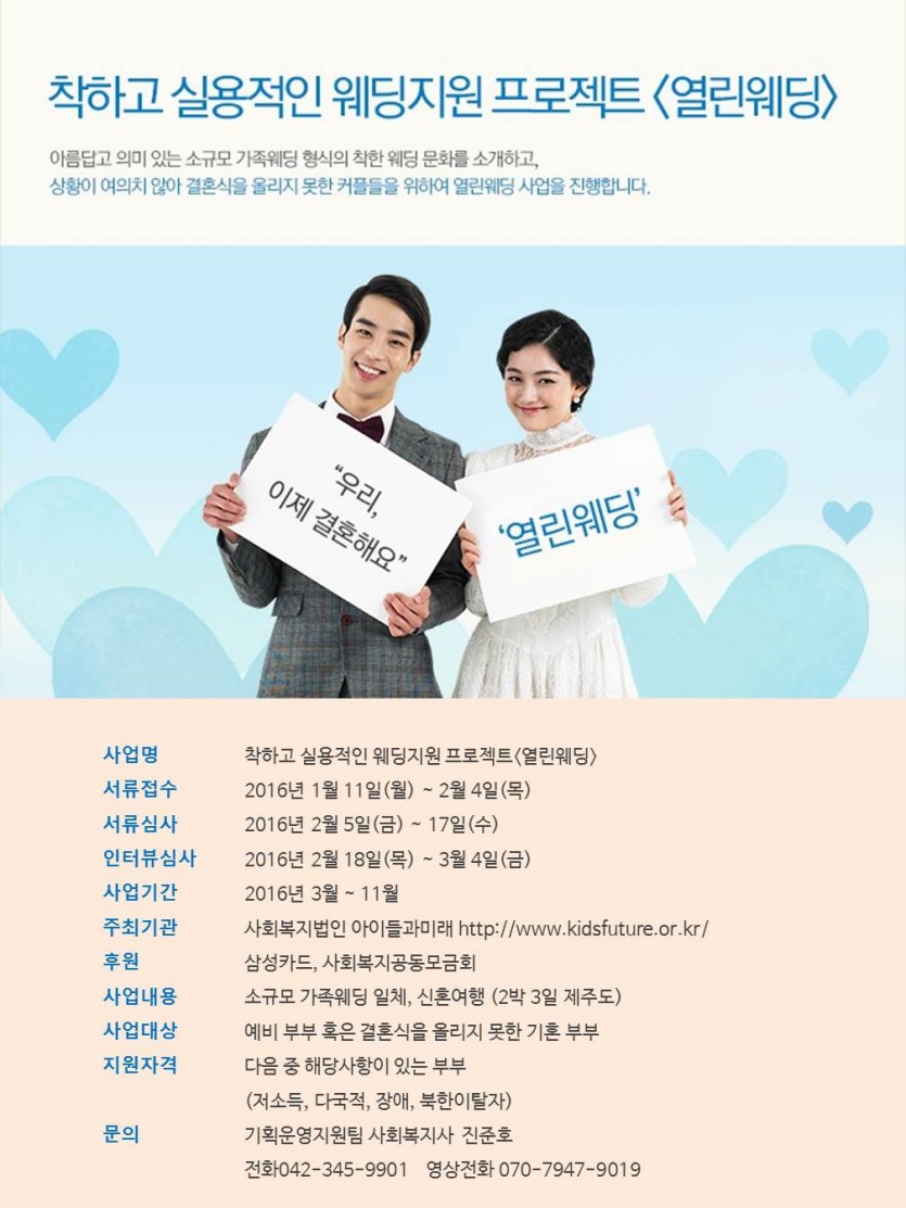 착하고 실용적인 웨딩지원 프로젝트(열린웨딩) 아름답고 의미 있는 소규모 가족웨딩 형식의 착한 웨딩 문화를 소개하고, 상황이 여의치 않아 결혼식을 올리지 못한 커플들을 위하여 열린웨딩 사업을 지행합니다. 사업명:착하고 실용적인 웨딩지원 프로젝트(열린웨딩) 서류접수:2016년1월11일(월)~2월4일(목) 서류심사:2016년2월5일(금)~17일(수) 인터뷰심사:2016년2월18일(목)~3월4일(금) 사업기간:2016년3월~11월 주최기관:사회복지법인 아이들과미래 http://www.kidsfuture.or.kr/ 후원:삼성카드,사회복지공동모금회 사업내용:소규모 가족웨딩 일체,신혼여행(2박3일 제주도) 사업대상:예비 부부혹은 결혼식을 올리지 못한기혼부부 지원자격:다음중 해당사항이 있는 부부 (저소득,다국적,장애,북한이탈자) 문의:기획운영지원팀 사회복지사 진준호 전화:042-345-9901 영상전화:070-7947-9019