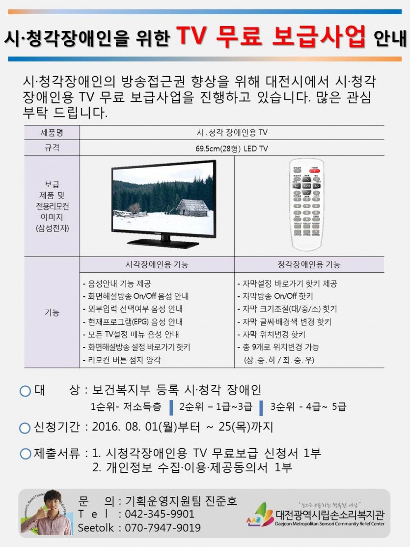 시청각장애인을 위한 TV 무료 보급 사업 안내 시.청각자애인의 방송접근권 향상을 위해 대전시에서 시.청각장애인용 TV 무료 보급사업을 진행하고 있습니다. 많은 관심부탁 드립니다. 제품명 : 시.청각 장애인용 TV 규격 : 69.5cm(28형)LED TV 보급제품 및 전용리모컨(삼성전자) 기능 : 시각장애인용기능 -음성안내 기능 제공 -화면해설방송On/Off음성 안내 -외부입력 선택여부 음성 안내 -현재프로그램(EPG)음성 안내 -화명해설방송 설정 바로가기 핫키 -리모컨 버튼 점자 양각  청각장애인용 기능 -자막설정 바로가기 핫키 제공 -자막방송 On/Off핫키 -자막 크기조절(대/중/소)핫키 -자막 글씨.배경색 변경 핫키 -자막 위치변경 핫키 -총 9개로 위치변경 기능(상.중.하/좌.중.우) 대상 : 보건복지부 등록 시.청각 장애인 1순위-저소득층 2순위-1급~3급 3순위-4급~5급 신청기간:2016.08.01(월)부터 ~ 25(목)까지 제출서류: 1.시청각장애인용 TV 무료보급 신청서 1부 2.개인정보 수집.이용.제공동의서 1부 문의:기획운영지원팀 진준호 Tel :042-345-9901 Seetolk : 070-7947-9019