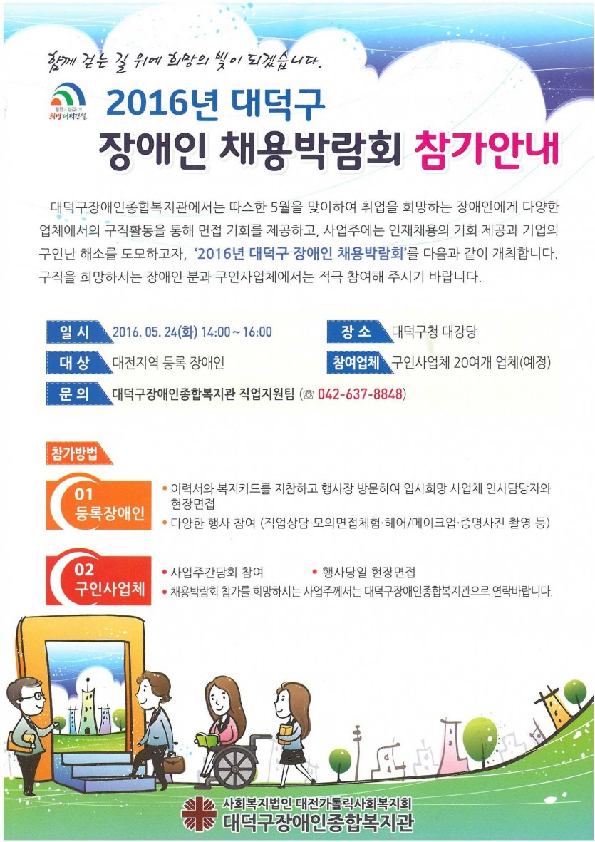 함께 걷는 길 위에 희망의 빛이 되겠습니다. 2016년 대덕구 장애인 채용박람회 참가안내  대덕구장애인종합복지관에서는 따스한 5월을 맞이하여 취업을 희망하는 장애인에게 다양한 업체에서의 구직활동을 통해 면접 기회를 제공하고, 사업주의에는 인재채용의 기회 제공과 기업의 구인난 해소를 도모하고자, 2016년 대덕구 장애인 채용박랍회를 다음과 같이 개최합니다. 구직 희망하시는 장애인 분과 구인사업체에서는 적극 참여해 주시기 바랍니다. 일시 : 2016.05.24(화) 14:00~16:00 장소 : 대덕구청 대강당 대상 : 대전지역 등록 장애인 참여업체 : 구인사업체 20여개 업체(예정) 참가방법  1)등록장애인 : -이력서와 복지카드를 지참하고 행사장 방문하여 입사희망 사업체 인사담당자와 현장면접 -다양한 행사 참여(직업상담_모의면접체험/헤어/메이크업.증명사진 촬영 등 2)구인사업체 : -사업주간담회 참여 -행사당일 현장면접 -채용박람회 참가를 희망하시는 사업주께서는 대덕구장애인종합복지관으로 연락바랍니다. 사회복지법인 대전가톨릭사회복지회 대덕구장애인종합복지관