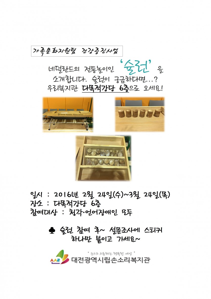가족문화지원팀 건강증진사업 네덜란드의 전통놀이인 슐런을 소개합니다. 슐런이 궁금다면...?우리복지관 다목적강당 일시:2016년 2월24일(수)~3월24일(목) 장소:다목적강당6층 참여대상:청각.언어장애인모두 슐런참여후~설문조사에 스티커하나만 붙익 가세요 대전광역시립손소리복지관